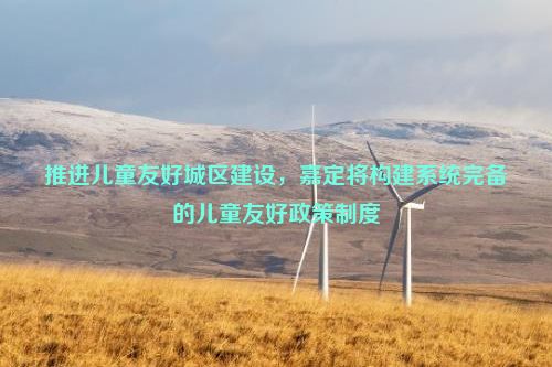 推进儿童友好城区建设，嘉定将构建系统完备的儿童友好政策制度