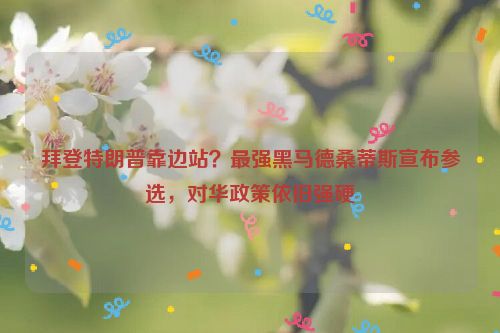 拜登特朗普靠边站？最强黑马德桑蒂斯宣布参选，对华政策依旧强硬