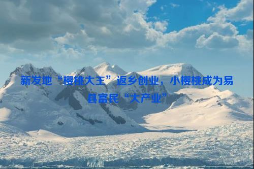 新发地“樱桃大王”返乡创业，小樱桃成为易县富民“大产业”