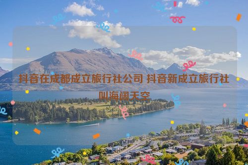 抖音在成都成立旅行社公司 抖音新成立旅行社叫海阔天空