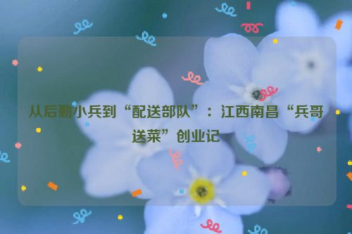 从后勤小兵到“配送部队”：江西南昌“兵哥送菜”创业记