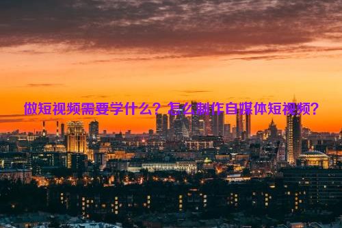 做短视频需要学什么？怎么制作自媒体短视频？