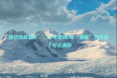 国货商战背后，二十年老牌8年“新做”在抖音｜专访满婷