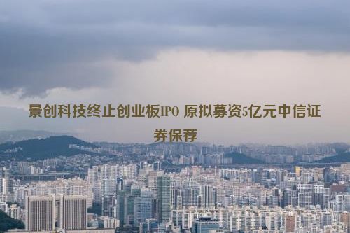 景创科技终止创业板IPO 原拟募资5亿元中信证券保荐