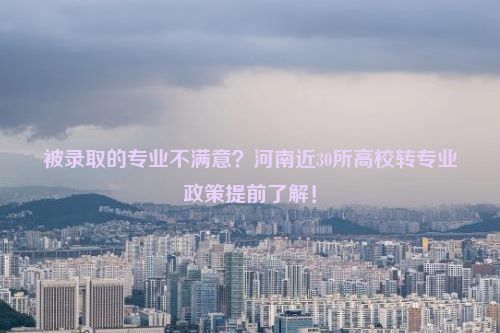 被录取的专业不满意？河南近30所高校转专业政策提前了解！