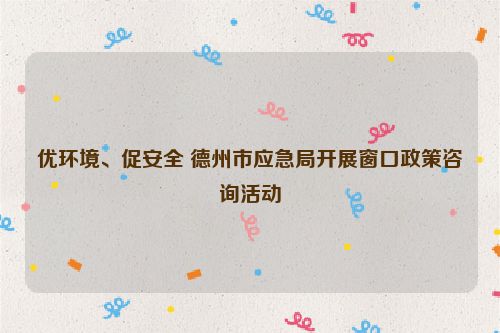 优环境、促安全 德州市应急局开展窗口政策咨询活动