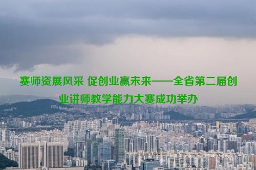 赛师资展风采 促创业赢未来——全省第二届创业讲师教学能力大赛成功举办