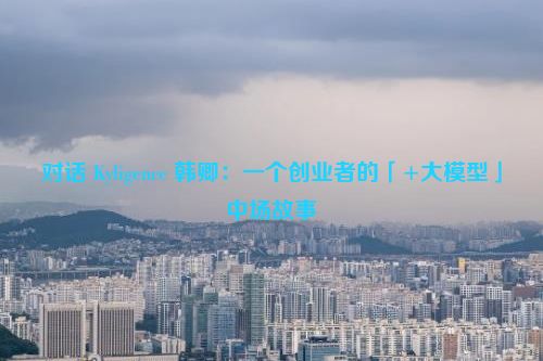 对话 Kyligence 韩卿：一个创业者的「+大模型」中场故事