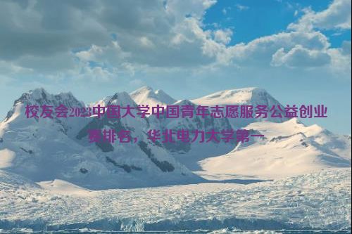 校友会2023中国大学中国青年志愿服务公益创业赛排名，华北电力大学第一