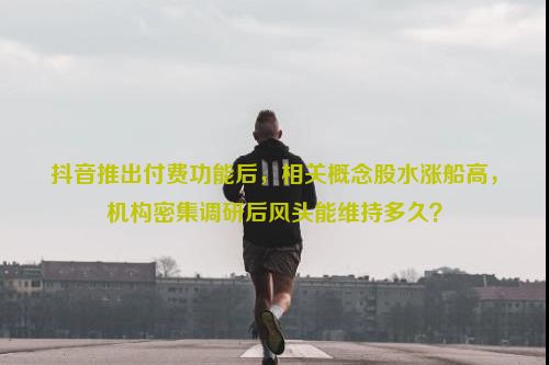 抖音推出付费功能后，相关概念股水涨船高，机构密集调研后风头能维持多久？