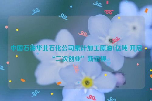 中国石油华北石化公司累计加工原油1亿吨 开启“二次创业”新征程