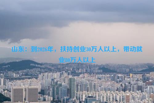 山东：到2026年，扶持创业30万人以上，带动就业80万人以上