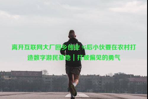 离开互联网大厂回乡创业 95后小伙要在农村打造数字游民基地｜打破偏见的勇气