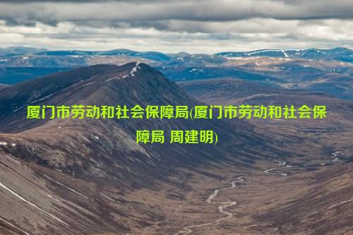 厦门市劳动和社会保障局(厦门市劳动和社会保障局 周建明)