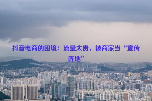 抖音电商的困境：流量太贵，被商家当“宣传阵地”