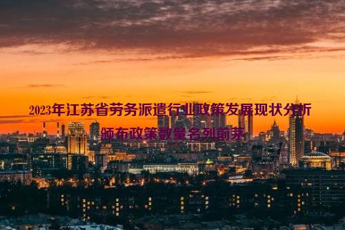 2023年江苏省劳务派遣行业政策发展现状分析 颁布政策数量名列前茅