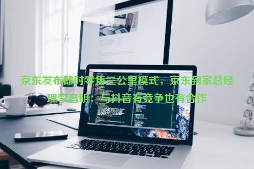 京东发布即时零售三公里模式，京东到家总经理李昌明：与抖音有竞争也有合作