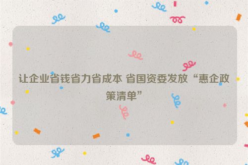 让企业省钱省力省成本 省国资委发放“惠企政策清单”