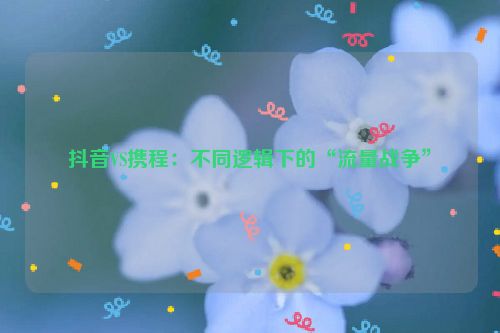 抖音VS携程：不同逻辑下的“流量战争”