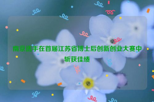 南京选手在首届江苏省博士后创新创业大赛中斩获佳绩