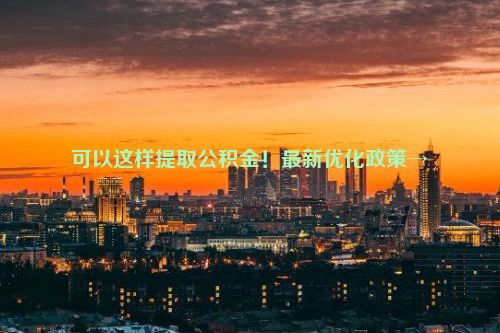 可以这样提取公积金！最新优化政策→