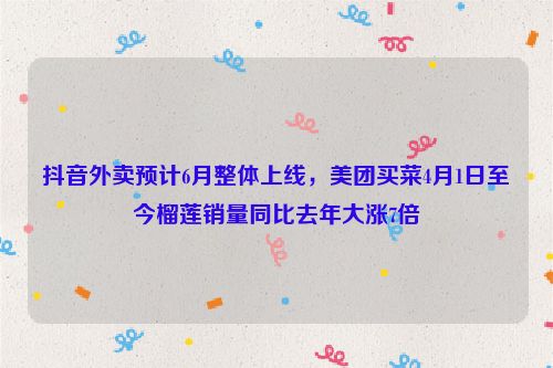 抖音外卖预计6月整体上线，美团买菜4月1日至今榴莲销量同比去年大涨7倍