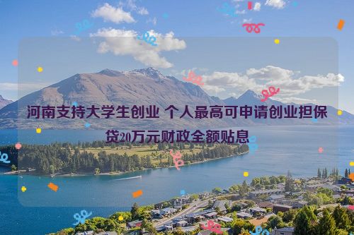 河南支持大学生创业 个人最高可申请创业担保贷20万元财政全额贴息