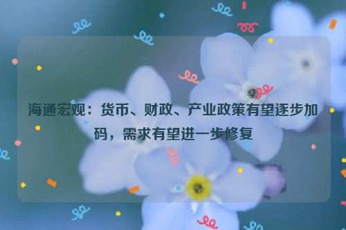 海通宏观：货币、财政、产业政策有望逐步加码，需求有望进一步修复