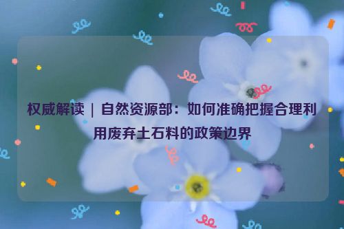 权威解读 | 自然资源部：如何准确把握合理利用废弃土石料的政策边界