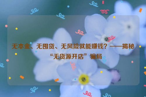 无本金、无囤货、无风险就能赚钱？——揭秘“无货源开店”骗局