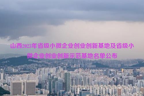 山西2023年省级小微企业创业创新基地及省级小微企业创业创新示范基地名单公布