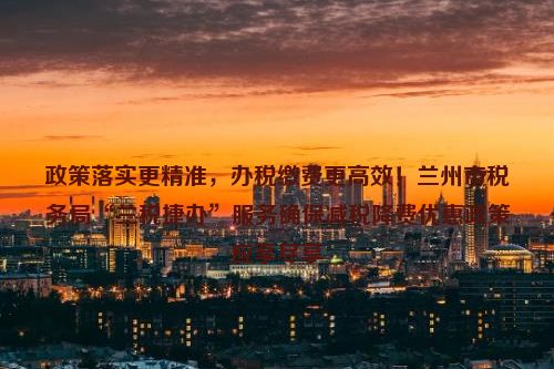 政策落实更精准，办税缴费更高效！兰州市税务局“兰税捷办”服务确保减税降费优惠政策应享尽享