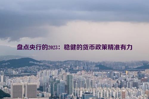 盘点央行的2023：稳健的货币政策精准有力