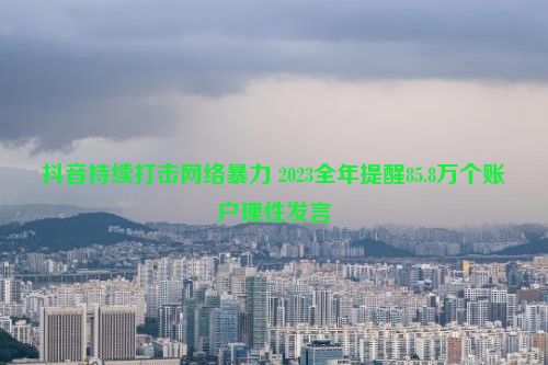 抖音持续打击网络暴力 2023全年提醒85.8万个账户理性发言