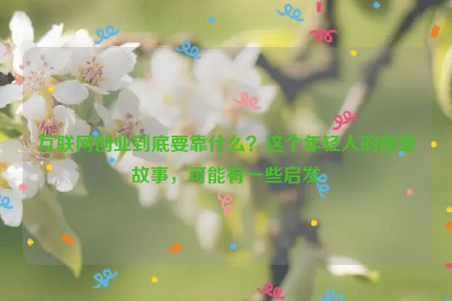 互联网创业到底要靠什么？这个年轻人的创业故事，可能有一些启发