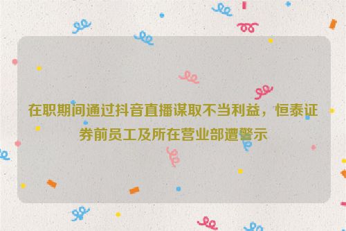 在职期间通过抖音直播谋取不当利益，恒泰证券前员工及所在营业部遭警示