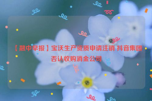 【融中早报】宝沃生产资质申请注销 抖音集团否认收购消金公司