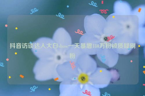 抖音访谈达人大白show一天暴增180万粉被质疑刷粉