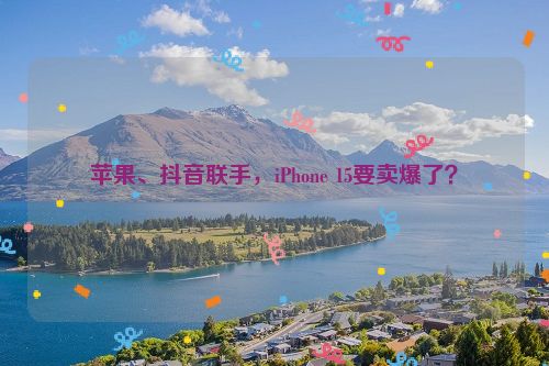 苹果、抖音联手，iPhone 15要卖爆了？