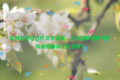 让网友走近古代文学讲堂，人大副教授蔡丹君短视频解读《红楼梦》