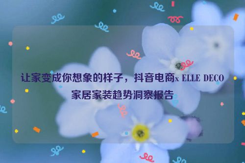 让家变成你想象的样子，抖音电商x ELLE DECO家居家装趋势洞察报告