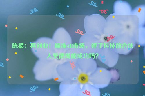 陈根：再创业！瞄准AR市场，锤子科技前合伙人吴德周能成功吗？